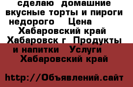 сделаю  домашние,вкусные торты и пироги недорого  › Цена ­ 800 - Хабаровский край, Хабаровск г. Продукты и напитки » Услуги   . Хабаровский край